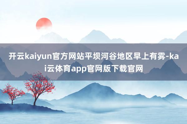 开云kaiyun官方网站平坝河谷地区早上有雾-kai云体育app官网版下载官网