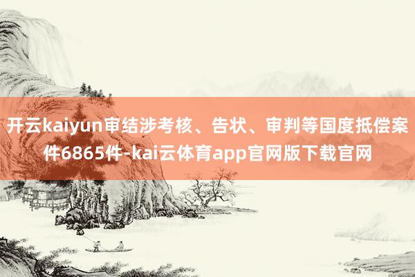 开云kaiyun审结涉考核、告状、审判等国度抵偿案件6865件-kai云体育app官网版下载官网